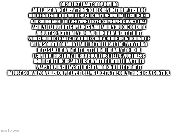OK SO LIKE I CANT STOP CRYING AND I JUST WANT EVERYTHING TO BE OVER RN TBH IM TIERD OF NOT BEING ENOUH OR WORTHY FOLR ANYONE AND IM TIERD OF BEIN A DISAOINTMENT TO EVERYONE I TRYED SOMEONES ADVICE THAT ASICLY IF U CUT CUT SOMEONES NAME WHO YOU LOVE OR CARE ABOUFT SO NEXT TIME YOU CWIL THINK AGAIN BUT IT AINT WORKING IDFK I HAVE A FEW KNIFES AND A BLADE RN IN FROUND OF ME IM SCARED FOR WHAT I WILL DE TBH I HAVE TRD EVERYTHING IT FELS LIKE IT WONT GET BETTER AND IDF WHAT TO DO IK I CANT DO THIS TO MY LIL BRO BUUT I JUST FEEL S WORTHLESS AND LIKE A FUCK UP AND I JUST WANTA BE DEAD I HAVE TRIED WAYS TO PUNISH MYSELF IT ISNT WORKING IK I DESRVE IT IM JUST SO DAM POWERLES ON MY LIFE IT SEEMS LIKE ITS THE ONLY  THING I CAN CONTROL | made w/ Imgflip meme maker