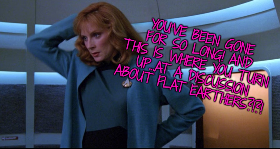YOU'VE BEEN GONE FOR SO LONG! AND THIS IS WHERE YOU TURN UP...AT A DISCUSSION ABOUT FLAT EARTHERS?!?! | made w/ Imgflip meme maker