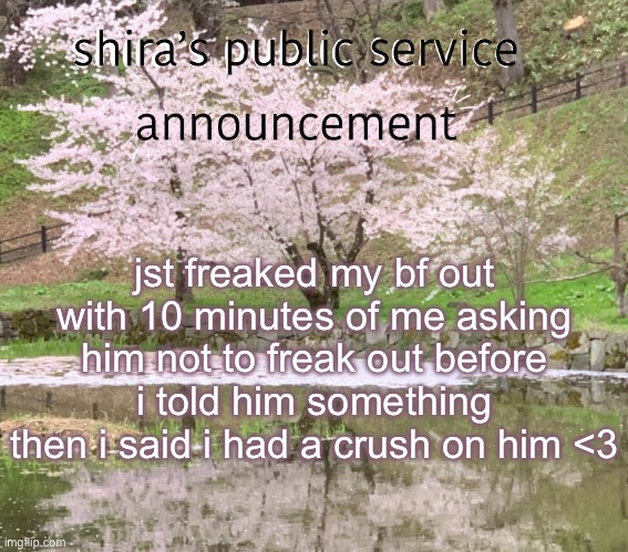 shira’s PSA | jst freaked my bf out with 10 minutes of me asking him not to freak out before i told him something
then i said i had a crush on him <3 | image tagged in shira s psa | made w/ Imgflip meme maker