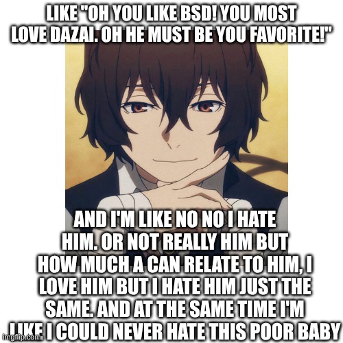 my poor baby... | LIKE "OH YOU LIKE BSD! YOU MOST LOVE DAZAI. OH HE MUST BE YOU FAVORITE!"; AND I'M LIKE NO NO I HATE HIM. OR NOT REALLY HIM BUT HOW MUCH A CAN RELATE TO HIM, I LOVE HIM BUT I HATE HIM JUST THE SAME. AND AT THE SAME TIME I'M LIKE I COULD NEVER HATE THIS POOR BABY | image tagged in bsd,bungo stray dogs,dazai | made w/ Imgflip meme maker