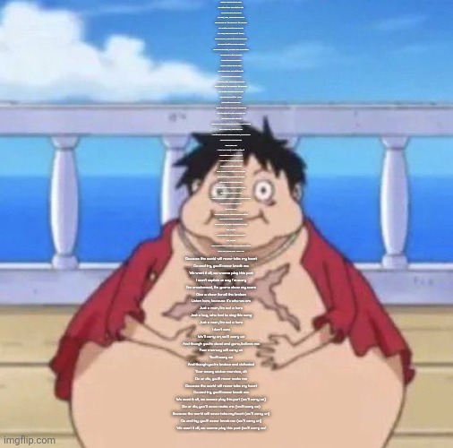 Fat Luffy | When I was a young boy
My father took me into the city
To see a marching band
He said, "Son, when you grow up
Would you be the savior of the broken
The beaten and the damned?"
He said, "Will you defeat them?
Your demons, and all the non-believers
The plans that they have made?"
"Because one day, I'll leave you a phantom
To lead you in the summer
To join the black parade"

When I was a young boy
My father took me into the city
To see a marching band
He said, "Son, when you grow up
Would you be the savior of the broken
The beaten and the damned?"

Sometimes I get the feelin'
She's watchin' over me
And other times I feel like I should go
And through it all, the rise and fall
The bodies in the streets
And when you're gone, we want you all to know
We'll carry on, we'll carry on
And though you're dead and gone, believe me
Your memory will carry on
We'll carry on
And in my heart, I can't contain it
The anthem won't explain it
A world that sends you reelin'
From decimated dreams
Your misery and hate will kill us all
So paint it black and take it back
Let's shout it loud and clear
Defiant to the end, we hear the call
To carry on, we'll carry on
And though you're dead and gone, believe me
Your memory will carry on
We'll carry on
And though you're broken and defeated
Your weary widow marches
On and on, we carry through the fears
Oh, ah, ha
Disappointed faces of your peers
Oh, ah, ha
Take a look at me, 'cause I could not care at all
Do or die, you'll never make me
); Because the world will never take my heart
Go and try, you'll never break me
We want it all, we wanna play this part
I won't explain or say I'm sorry
I'm unashamed, I'm gonna show my scars
Give a cheer for all the broken
Listen here, because it's who we are
Just a man, I'm not a hero
Just a boy, who had to sing this song
Just a man, I'm not a hero
I don't care
We'll carry on, we'll carry on
And though you're dead and gone, believe me
Your memory will carry on
You'll carry on
And though you're broken and defeated
Your weary widow marches, oh
Do or die, you'll never make me
Because the world will never take my heart
Go and try, you'll never break me
We want it all, we wanna play this part (we'll carry on)
Do or die, you'll never make me (we'll carry on)
Because the world will never take my heart (we'll carry on)
Go and try, you'll never break me (we'll carry on)
We want it all, we wanna play this part (we'll carry on! | image tagged in fat luffy | made w/ Imgflip meme maker