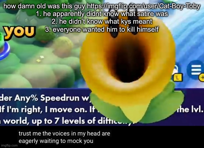 trust me the voices in my head are eagerly waiting to mock you | how damn old was this guy https://imgflip.com/user/Cat-Boy-Toby
1. he apparently didnt know what satire was
2. he didn’t know what kys meant
3. everyone wanted him to kill himself | image tagged in trust me the voices in my head are eagerly waiting to mock you | made w/ Imgflip meme maker