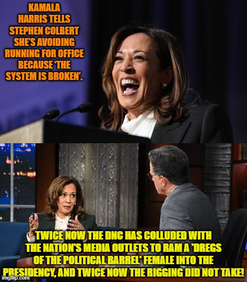 What leftists consider 'broken' patriots consider a 'feature'.  Get better candidates, leftists! | KAMALA HARRIS TELLS STEPHEN COLBERT SHE’S AVOIDING RUNNING FOR OFFICE BECAUSE ‘THE SYSTEM IS BROKEN’. TWICE NOW THE DNC HAS COLLUDED WITH THE NATION'S MEDIA OUTLETS TO RAM A 'DREGS OF THE POLITICAL BARREL' FEMALE INTO THE PRESIDENCY, AND TWICE NOW THE RIGGING DID NOT TAKE! | image tagged in yep | made w/ Imgflip meme maker
