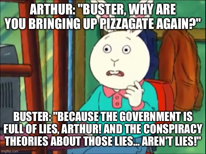 Why would anyone lie about Pizzagate? | ARTHUR: "BUSTER, WHY ARE YOU BRINGING UP PIZZAGATE AGAIN?"; BUSTER: "BECAUSE THE GOVERNMENT IS FULL OF LIES, ARTHUR! AND THE CONSPIRACY THEORIES ABOUT THOSE LIES... AREN'T LIES!" | image tagged in arthur just go on the internet and tell lies,arthur,pizza,pizzagate,buster,conspiracy theory | made w/ Imgflip meme maker