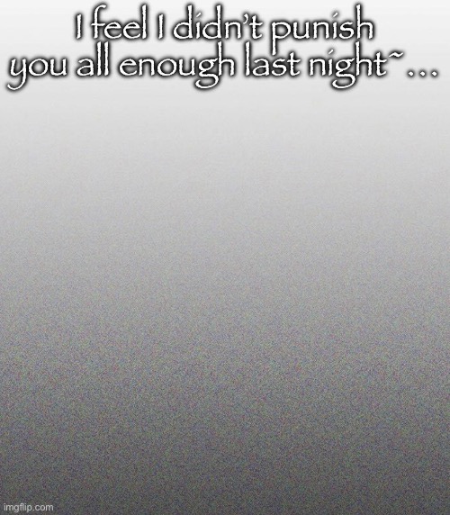 … | I feel I didn’t punish you all enough last night~… | made w/ Imgflip meme maker