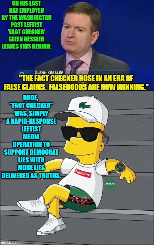 As he scrambles in the shrinking pool of leftist media outlet propaganda jobs. | ON HIS LAST DAY EMPLOYED BY THE WASHINGTON POST LEFTIST 'FACT CHECKER' GLEEN KESSLER LEAVES THIS BEHIND:; DUDE,  "FACT CHECKER" WAS, SIMPLY A RAPID-RESPONSE LEFTIST MEDIA OPERATION TO SUPPORT DEMOCRAT LIES WITH MORE LIES DELIVERED AS TRUTHS. "THE FACT CHECKER ROSE IN AN ERA OF FALSE CLAIMS.  FALSEHOODS ARE NOW WINNING." | image tagged in yep | made w/ Imgflip meme maker