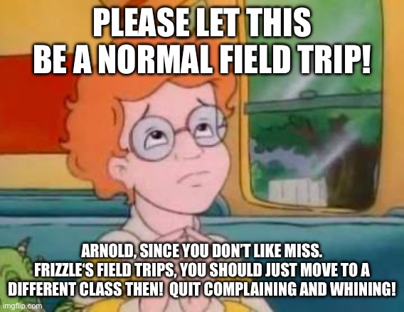 Arnold, quit complaining | PLEASE LET THIS BE A NORMAL FIELD TRIP! ARNOLD, SINCE YOU DON’T LIKE MISS. FRIZZLE‘S FIELD TRIPS, YOU SHOULD JUST MOVE TO A DIFFERENT CLASS THEN!  QUIT COMPLAINING AND WHINING! | image tagged in please let this be a normal field trip,the magic school bus,magic school bus,field trip,karen,school meme | made w/ Imgflip meme maker