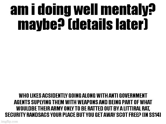 mental health check in. how are yall doing? 43 days. | am i doing well mentaly? maybe? (details later); WHO LIKES ACSIDENTLY GOING ALONG WITH ANTI GOVERNMENT AGENTS SUPLYING THEM WITH WEAPONS AND BEING PART OF WHAT WOULDBE THEIR ARMY ONLY TO BE RATTED OUT BY A LITTIRAL RAT, SECURITY RANDSACS YOUR PLACE BUT YOU GET AWAY SCOT FREE? (IN SS14) | image tagged in cookie likes playing ss14 | made w/ Imgflip meme maker