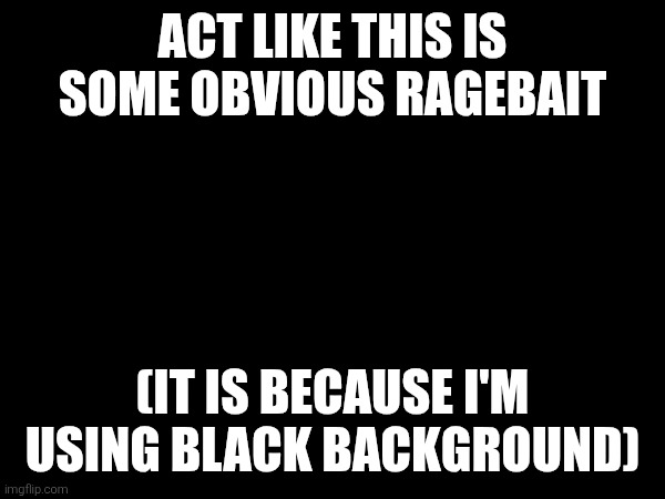 ACT LIKE THIS IS SOME OBVIOUS RAGEBAIT; (IT IS BECAUSE I'M USING BLACK BACKGROUND) | made w/ Imgflip meme maker