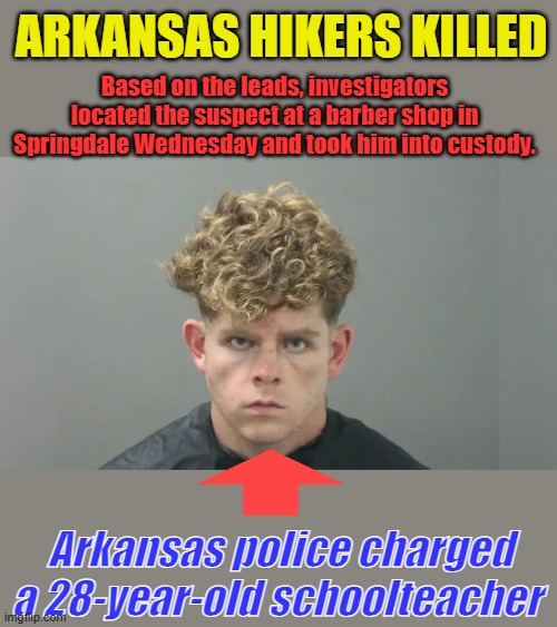 When schools hire then fire then rehire people like this because of DEM policies he had access to your kids | ARKANSAS HIKERS KILLED; Based on the leads, investigators located the suspect at a barber shop in Springdale Wednesday and took him into custody. Arkansas police charged a 28-year-old schoolteacher | made w/ Imgflip meme maker