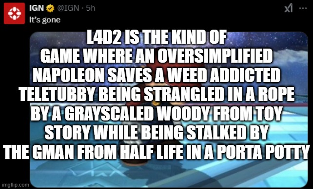 It's gone | L4D2 IS THE KIND OF GAME WHERE AN OVERSIMPLIFIED NAPOLEON SAVES A WEED ADDICTED TELETUBBY BEING STRANGLED IN A ROPE BY A GRAYSCALED WOODY FROM TOY STORY WHILE BEING STALKED BY THE GMAN FROM HALF LIFE IN A PORTA POTTY | image tagged in it's gone | made w/ Imgflip meme maker
