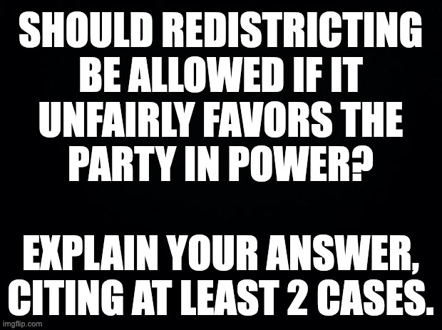 Redistricting in this sense is a polite term for gerrymandering. | SHOULD REDISTRICTING
BE ALLOWED IF IT
UNFAIRLY FAVORS THE
PARTY IN POWER?
 
EXPLAIN YOUR ANSWER,
CITING AT LEAST 2 CASES. | image tagged in memes,redistricting,gerrymandering,pop quiz | made w/ Imgflip meme maker