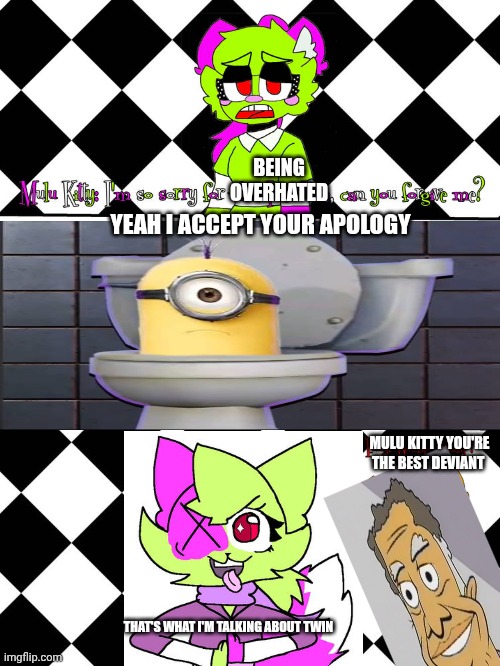 Me Ruining A Fill In Meme #198 | BEING OVERHATED; YEAH I ACCEPT YOUR APOLOGY; MULU KITTY YOU'RE THE BEST DEVIANT; THAT'S WHAT I'M TALKING ABOUT TWIN | image tagged in ruin this fill in meme 198 | made w/ Imgflip meme maker