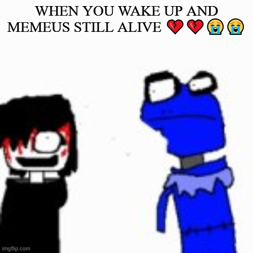. | WHEN YOU WAKE UP AND MEMEUS STILL ALIVE 💔💔😭😭 | image tagged in onak low quality | made w/ Imgflip meme maker