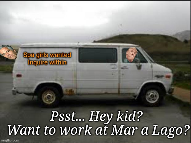 Tell all your friends, so many opportunities for young girls at Mar a Lago, believe me. | Spa girls wanted 
Inquire within; Psst... Hey kid? 
Want to work at Mar a Lago? | image tagged in creepy van,donald trump,epstein,mar a lago spa girls,hunted,poaching | made w/ Imgflip meme maker