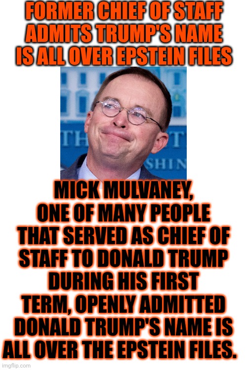 Everyone Knows Donald Trump IS A Criminalized Perv | FORMER CHIEF OF STAFF
ADMITS TRUMP'S NAME IS ALL OVER EPSTEIN FILES; MICK MULVANEY, ONE OF MANY PEOPLE THAT SERVED AS CHIEF OF STAFF TO DONALD TRUMP DURING HIS FIRST TERM, OPENLY ADMITTED DONALD TRUMP'S NAME IS ALL OVER THE EPSTEIN FILES. | image tagged in memes,maga,jeffrey epstein,trump is a convicted rapist,special kind of stupid,nazis | made w/ Imgflip meme maker