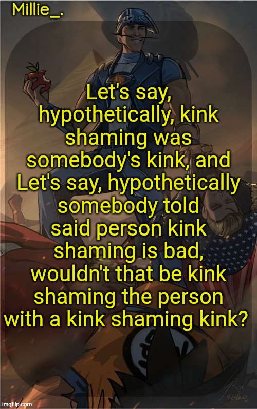 Millie's Sportacus solos fiction Announcement template | Let's say, hypothetically, kink shaming was somebody's kink, and Let's say, hypothetically somebody told said person kink shaming is bad, wouldn't that be kink shaming the person with a kink shaming kink? | image tagged in millie's sportacus solos fiction announcement template | made w/ Imgflip meme maker