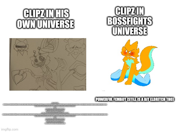 (Warning this post may be highly inaccurate) | CLIPZ IN BOSSFIGHTS UNIVERSE; CLIPZ IN HIS OWN UNIVERSE; POWERFUL FEMBOY (STILL IS A BIT ELDRITCH THO); I HOPE YOU'RE PREPARED FOR AN UNFORGETTABLE LUNCHEON.

YEAH. OH, EGADS! MY ROAST IS RUINED. BUT WHAT IF I WERE TO PURCHASE FAST FOOD AND DISGUISE IT AS MY OWN COOKING?LLY DEVILISH, SEYMOUR. AH- SKINNER WITH HIS CRAZY EXPLANATIONS THE SUPERINTENDENT'S GONNA NEED HIS MEDICATION WHEN HE HEARS SKINNER'S LAME EXAGGERATIONS THERE'LL BE TROUBLE IN TOWN TONIGHT SEYMOUR! SUPERINTENDENT, I WAS JUST- UH, JUST STRETCHING MY CALVES ON THE WINDOWSILL. ISOMETRIC EXERCISE. CARE TO JOIN ME? WHY IS THERE SMOKE COMING OUT OF YOUR OVEN, SEYMOUR? UH- OH. THAT ISN'T SMOKE. IT'S STEAM. STEAM FROM THE STEAMED CLAMS WE'RE HAVING. MMM. STEAMED CLAMS. WHEW. SUPERINTENDENT, I HOPE YOU'RE READY FOR MOUTHWATERING HAMBURGERS. I THOUGHT WE WERE HAVING STEAMED CLAMS. D'OH, NO. I SAID STEAMED HAMS. THAT'S WHAT I CALL HAMBURGERS. YOU CALL HAMBURGERS STEAMED HAMS? YES. IT'S A REGIONAL DIALECT.

UH-HUH. UH, WHAT REGION? - UH, UPSTATE NEW YORK. REALLY. WELL, I'M FROM UTICA, AND I'VE NEVER HEARD ANYONE USE THE PHRASE "STEAMED HAMS. " OH, NOT IN UTICA. NO. IT'S AN ALBANY EXPRESSION. I SEE. YOU KNOW, THESE HAMBURGERS ARE QUITE SIMILAR TO THE ONES THEY HAVE AT KRUSTY BURGER. OH, NO. PATENTED SKINNER BURGERS. OLD FAMILY RECIPE.

FOR STEAMED HAMS.

YES. YES. AND YOU CALL THEM STEAMED HAMS DESPITE THE FACT THAT THEY ARE OBVIOUSLY GRILLED. YE- YOU KNOW, THE- ONE THING I SHOULD- - EXCUSE ME FOR ONE SECOND.

OF COURSE. WELL, THAT WAS WONDERFUL. A GOOD TIME WAS HAD BY ALL. I'M POOPED. YES. I SHOULD BE- GOOD LORD! WHAT IS HAPPENING IN THERE? - AURORA BOREALIS.

UH- AURORA BOREALIS AT THIS TIME OF YEAR AT THIS TIME OF DAY IN THIS PART OF THE COUNTRY LOCALIZED ENTIRELY WITHIN YOUR KITCHEN? - YES.

MAY I SEE IT? NO. SEYMOUR. ! THE HOUSE IS ON FIRE. ! NO, MOTHER. IT'S JUST THE NORTHERN LIGHTS. WELL, SEYMOUR, YOU ARE AN ODD FELLOW BUT I MUST SAY YOU STEAM A GOOD HAM.I HOPE YOU'RE PREPARED FOR AN UNFORGETTABLE LUNCHEON.

YEAH. OH, EGADS! MY ROAST IS RUINED. BUT WHAT IF I WERE TO PURCHASE FAST FOOD AND DISGUISE IT AS MY OWN COOKING? DELIGHTFULLY DEVILISH, SEYMOUR. AH- SKINNER WITH HIS CRAZY EXPLANATIONS THE SUPERINTENDENT'S GONNA NEED HIS MEDICATION WHEN HE HEARS SKINNER'S LAME EXAGGERATIONS THERE'LL BE TROUBLE IN TOWN TONIGHT SEYMOUR! SUPERINTENDENT, I WAS JUST- UH, JUST STRETCHING MY CALVES ON THE WINDOWSILL. ISOMETRIC EXERCISE. CARE TO JOIN ME? WHY IS THERE SMOKE COMING OUT OF YOUR OVEN, SEYMOUR? UH- OH. THAT ISN'T SMOKE. IT'S STEAM. STEAM FROM THE STEAMED CLAMS WE'RE HAVING. MMM. STEAMED CLAMS. WHEW. SUPERINTENDENT, I HOPE YOU'RE READY FOR MOUTHWATERING HAMBURGERS. I THOUGHT WE WERE HAVING STEAMED CLAMS. D'OH, NO. I SAID STEAMED HAMS. THAT'S WHAT I CALL HAMBURGERS. YOU CALL HAMBURGERS STEAMED HAMS? YES. IT'S A REGIONAL DIALECT.

UH-HUH. UH, WHAT REGION? - UH, UPSTATE NEW YORK. REALLY. WELL, I'M FROM UTICA, AND I'VE NEVER HEARD ANYONE USE THE PHRASE "STEAMED HAMS. " OH, NOT IN UTICA. NO. IT'S AN ALBANY EXPRESSION. I SEE. YOU KNOW, THESE HAMBURGERS ARE QUITE SIMILAR TO THE ONES THEY HAVE AT KRUSTY BURGER. OH, NO. PATENTED SKINNER BURGERS. OLD FAMILY RECIPE.

FOR STEAMED HAMS.

YES. YES. AND YOU CALL THEM STEAMED HAMS DESPITE THE FACT THAT THEY ARE OBVIOUSLY GRILLED. YE- YOU KNOW, THE- ONE THING I SHOULD- - EXCUSE ME FOR ONE SECOND.

OF COURSE. WELL, THAT WAS WONDERFUL. A GOOD TIME WAS HAD BY ALL. I'M POOPED. YES. I SHOULD BE- GOOD LORD! WHAT IS HAPPENING IN THERE? - AURORA BOREALIS.

UH- AURORA BOREALIS AT THIS TIME OF YEAR AT THIS TIME OF DAY IN THIS PART OF THE COUNTRY LOCALIZED ENTIRELY WITHIN YOUR KITCHEN? - YES.

MAY I SEE IT? NO. SEYMOUR. ! THE HOUSE IS ON FIRE. ! NO, MOTHER. IT'S JUST THE NORTHERN LIGHTS. WELL, SEYMOUR, YOU ARE AN ODD FELLOW BUT I MUST SAY YOU STEAM A GOOD HAM. | image tagged in clipz lore,bossfights | made w/ Imgflip meme maker