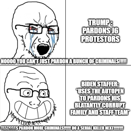 Hypocritical Wojak | TRUMP : PARDONS J6 PROTESTORS; NOOOO YOU CAN'T JUST PARDON A BUNCH OF CRIMINALS!!!!! BIDEN STAFFER: *USES THE AUTOPEN TO PARDONS HIS BLATANTLY CORRUPT FAMILY AND STAFF TEAM*; YEESSSSS PARDON MORE CRIMINALS!!!!!! DO A SERIAL KILLER NEXT!!!!!!!! | image tagged in hypocritical wojak,hypocrisy,liberal hypocrisy,liars,democrats,joe biden | made w/ Imgflip meme maker