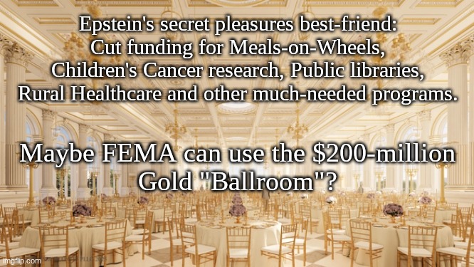 "I See Fed People.  Piles and piles of Fed People" | Epstein's secret pleasures best-friend:
Cut funding for Meals-on-Wheels,
Children's Cancer research, Public libraries,
Rural Healthcare and other much-needed programs. Maybe FEMA can use the $200-million
Gold "Ballroom"? | image tagged in prince | made w/ Imgflip meme maker