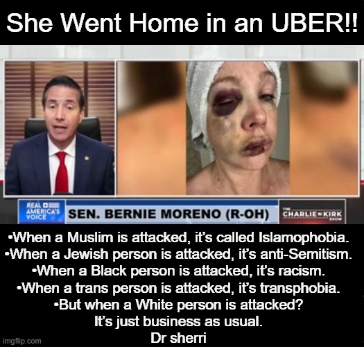 This is NOT OK... | She Went Home in an UBER!! •When a Muslim is attacked, it’s called Islamophobia.
•When a Jewish person is attacked, it’s anti-Semitism.
•When a Black person is attacked, it’s racism.
•When a trans person is attacked, it’s transphobia.
•But when a White person is attacked?
It’s just business as usual.
Dr sherri | image tagged in we live in a society,unacceptable,man hit woman,ambulance,not an uber,criminals | made w/ Imgflip meme maker