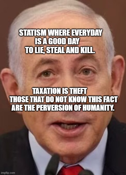 Bibi | STATISM WHERE EVERYDAY IS A GOOD DAY       TO LIE, STEAL AND KILL. TAXATION IS THEFT       THOSE THAT DO NOT KNOW THIS FACT ARE THE PERVERSION OF HUMANITY. | image tagged in bibi | made w/ Imgflip meme maker