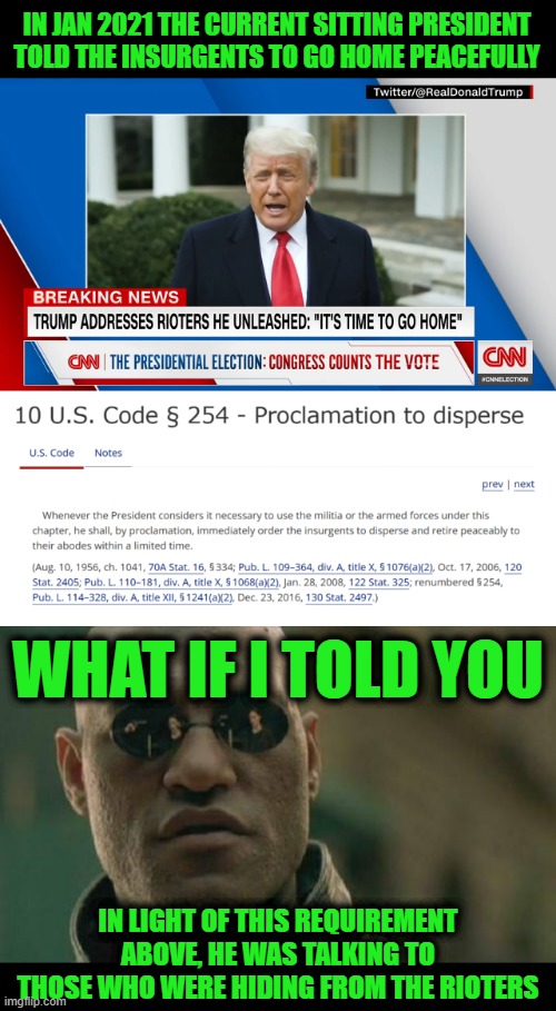 The Insurrection was Against the Sitting President at the Time: Trump, not Biden | IN JAN 2021 THE CURRENT SITTING PRESIDENT TOLD THE INSURGENTS TO GO HOME PEACEFULLY; WHAT IF I TOLD YOU; IN LIGHT OF THIS REQUIREMENT ABOVE, HE WAS TALKING TO THOSE WHO WERE HIDING FROM THE RIOTERS | image tagged in memes,matrix morpheus | made w/ Imgflip meme maker