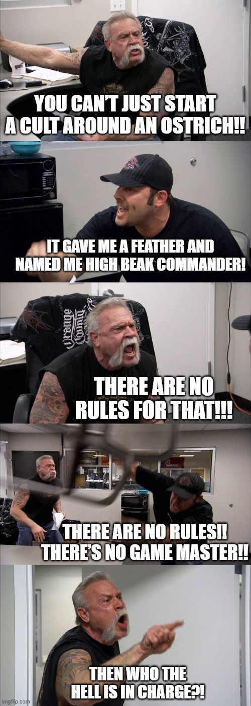 In Knightmare RPG, there’s no Game Master. | YOU CAN’T JUST START A CULT AROUND AN OSTRICH!! IT GAVE ME A FEATHER AND NAMED ME HIGH BEAK COMMANDER! THERE ARE NO RULES FOR THAT!!! THERE ARE NO RULES!! THERE’S NO GAME MASTER!! THEN WHO THE HELL IS IN CHARGE?! | image tagged in memes,american chopper argument,knight,tabletop,ttrpg,rpg | made w/ Imgflip meme maker