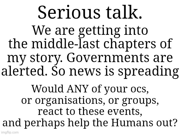 This IS an invitation to have your oc mentioned as a cameo/side character/main character | Serious talk. We are getting into the middle-last chapters of my story. Governments are alerted. So news is spreading; Would ANY of your ocs, or organisations, or groups, react to these events, and perhaps help the Humans out? | made w/ Imgflip meme maker