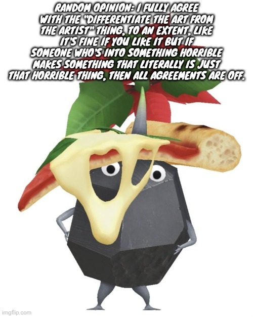 Pizza rock pikmin | RANDOM OPINION: I FULLY AGREE WITH THE "DIFFERENTIATE THE ART FROM THE ARTIST" THING, TO AN EXTENT, LIKE IT'S FINE IF YOU LIKE IT BUT IF SOMEONE WHO'S INTO SOMETHING HORRIBLE MAKES SOMETHING THAT LITERALLY IS JUST THAT HORRIBLE THING, THEN ALL AGREEMENTS ARE OFF. | image tagged in pizza rock pikmin | made w/ Imgflip meme maker