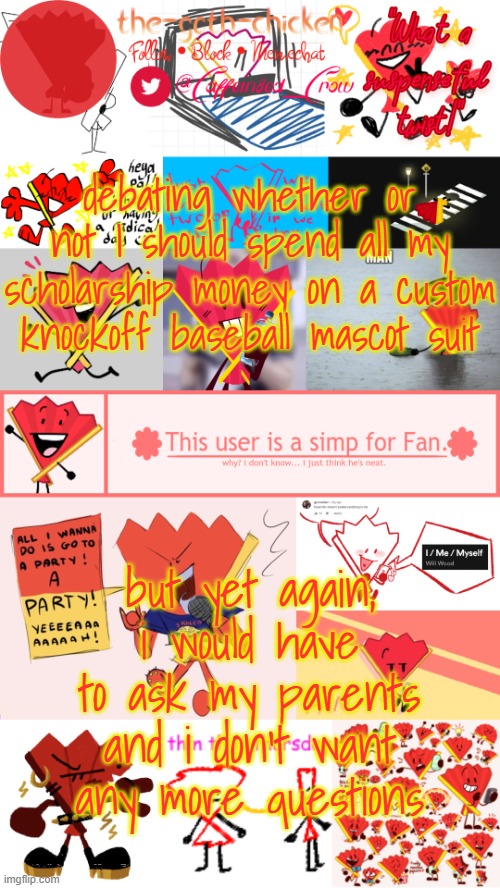 does chat know? | debating whether or not I should spend all my scholarship money on a custom knockoff baseball mascot suit; but yet again, i would have to ask my parents and i don't want any more questions | image tagged in the-goth-chicken's fan announcement template | made w/ Imgflip meme maker