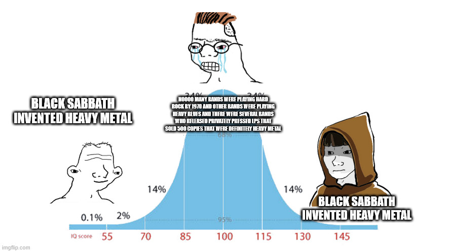 Midwit memes | NOOOO MANY BANDS WERE PLAYING HARD ROCK BY 1970 AND OTHER BANDS WERE PLAYING HEAVY BLUES AND THERE WERE SEVERAL BANDS WHO RELEASED PRIVATELY PRESSED LPS THAT SOLD 500 COPIES THAT WERE DEFINITELY HEAVY METAL; BLACK SABBATH INVENTED HEAVY METAL; BLACK SABBATH INVENTED HEAVY METAL | image tagged in midwit memes | made w/ Imgflip meme maker