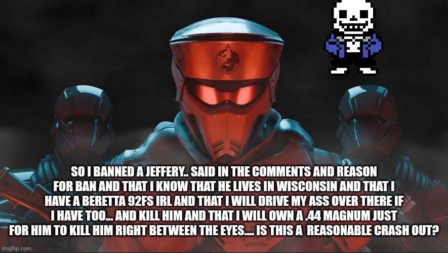 Reasonable crash out? | SO I BANNED A JEFFERY.. SAID IN THE COMMENTS AND REASON FOR BAN AND THAT I KNOW THAT HE LIVES IN WISCONSIN AND THAT I HAVE A BERETTA 92FS IRL AND THAT I WILL DRIVE MY ASS OVER THERE IF I HAVE TOO... AND KILL HIM AND THAT I WILL OWN A .44 MAGNUM JUST FOR HIM TO KILL HIM RIGHT BETWEEN THE EYES.... IS THIS A  REASONABLE CRASH OUT? | image tagged in helldivers 2 traitorous stare | made w/ Imgflip meme maker