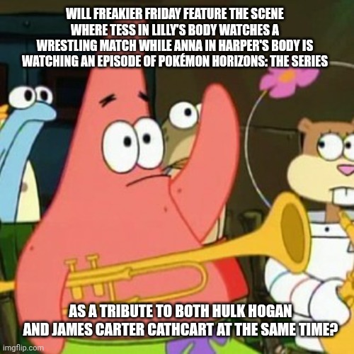 No Patrick | WILL FREAKIER FRIDAY FEATURE THE SCENE WHERE TESS IN LILLY'S BODY WATCHES A WRESTLING MATCH WHILE ANNA IN HARPER'S BODY IS WATCHING AN EPISODE OF POKÉMON HORIZONS: THE SERIES; AS A TRIBUTE TO BOTH HULK HOGAN AND JAMES CARTER CATHCART AT THE SAME TIME? | image tagged in memes,no patrick,hulk hogan,freaky friday,tribute,pokemon | made w/ Imgflip meme maker