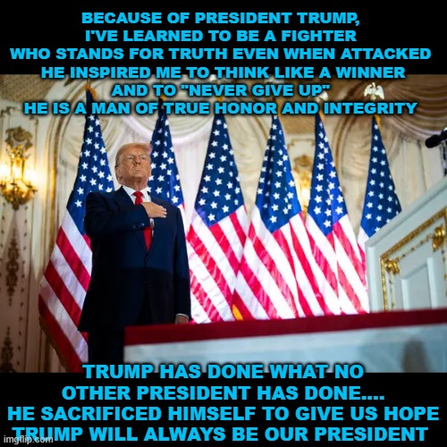 Trump will always be our president | BECAUSE OF PRESIDENT TRUMP, 
I'VE LEARNED TO BE A FIGHTER 
WHO STANDS FOR TRUTH EVEN WHEN ATTACKED 

HE INSPIRED ME TO THINK LIKE A WINNER AND TO "NEVER GIVE UP" 
HE IS A MAN OF TRUE HONOR AND INTEGRITY; TRUMP HAS DONE WHAT NO OTHER PRESIDENT HAS DONE....
HE SACRIFICED HIMSELF TO GIVE US HOPE
TRUMP WILL ALWAYS BE OUR PRESIDENT | made w/ Imgflip meme maker