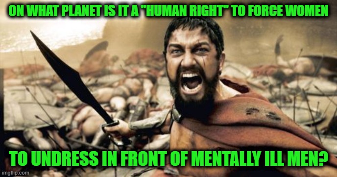 Sparta Leonidas | ON WHAT PLANET IS IT A "HUMAN RIGHT" TO FORCE WOMEN; TO UNDRESS IN FRONT OF MENTALLY ILL MEN? | image tagged in memes,sparta leonidas | made w/ Imgflip meme maker