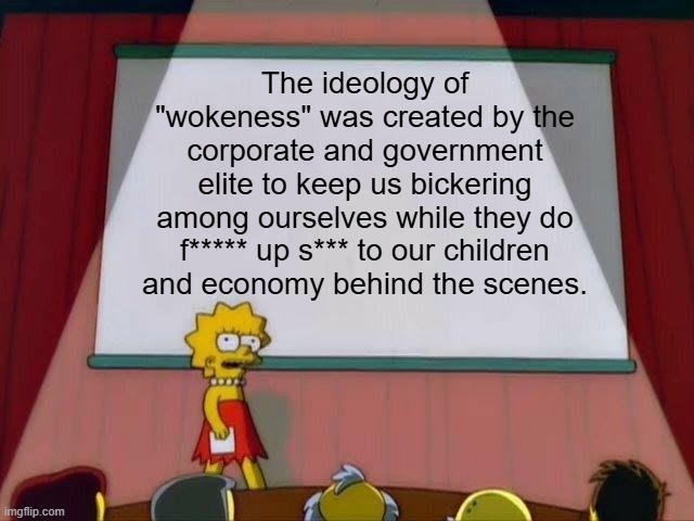 Fighting each other means we can't fight them | The ideology of "wokeness" was created by the corporate and government elite to keep us bickering among ourselves while they do f***** up s*** to our children and economy behind the scenes. | image tagged in lisa simpson's presentation,woke,left vs right,democrats,republicans,elite | made w/ Imgflip meme maker