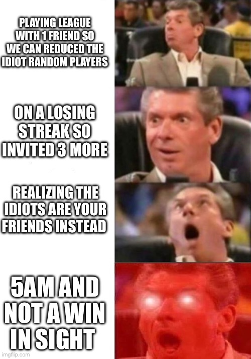 League meme with Mr.Mahon | PLAYING LEAGUE WITH 1 FRIEND SO WE CAN REDUCED THE IDIOT RANDOM PLAYERS; ON A LOSING STREAK SO INVITED 3 MORE; REALIZING THE IDIOTS ARE YOUR FRIENDS INSTEAD; 5AM AND NOT A WIN IN SIGHT | image tagged in mr mcmahon reaction | made w/ Imgflip meme maker
