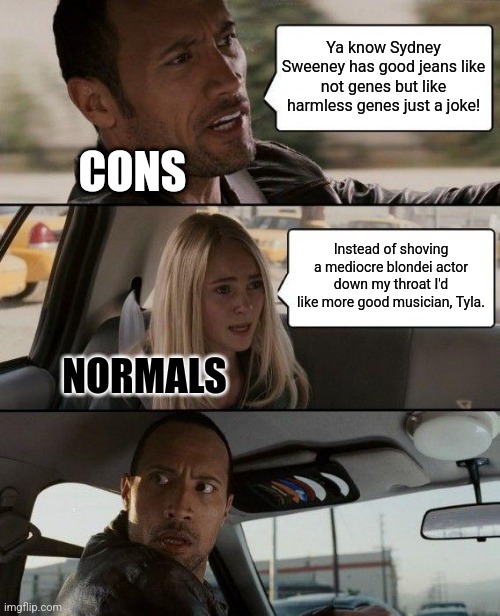 The Rock Driving Meme | Ya know Sydney Sweeney has good jeans like not genes but like harmless genes just a joke! CONS; Instead of shoving a mediocre blondei actor down my throat I'd like more good musician, Tyla. NORMALS | image tagged in memes,the rock driving | made w/ Imgflip meme maker