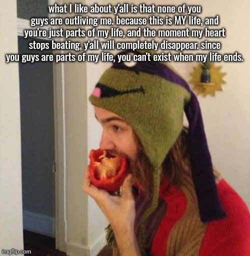 Kevin Parker eating bell pepper | what I like about y'all is that none of you guys are outliving me. because this is MY life, and you're just parts of my life, and the moment my heart stops beating, y'all will completely disappear. since you guys are parts of my life, you can't exist when my life ends. | image tagged in kevin parker eating bell pepper | made w/ Imgflip meme maker