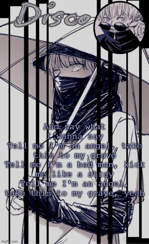 Disco's Inumaki temp | And say what I wanna say
Tell me I'm an angel, take this to my grave
Tell me I'm a bad man, kick me like a stray
Tell me I'm an angel, take this to my grave, yeah | image tagged in disco's inumaki temp | made w/ Imgflip meme maker