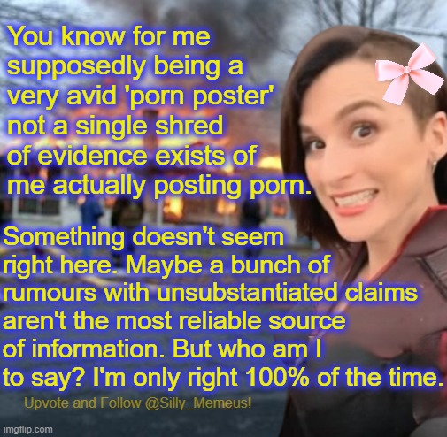 How could this be?????? | You know for me supposedly being a very avid 'porn poster' not a single shred of evidence exists of me actually posting porn. Something doesn't seem right here. Maybe a bunch of rumours with unsubstantiated claims aren't the most reliable source of information. But who am I to say? I'm only right 100% of the time. | image tagged in disaster girl memeus edition template | made w/ Imgflip meme maker