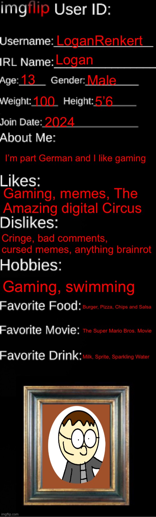 80th meme ever celebration, so here’s my information | LoganRenkert; Logan; 13; Male; 100; 5’6; 2024; I’m part German and I like gaming; Gaming, memes, The Amazing digital Circus; Cringe, bad comments, cursed memes, anything brainrot; Gaming, swimming; Burger, Pizza, Chips and Salsa; The Super Mario Bros. Movie; Milk, Sprite, Sparkling Water | image tagged in imgflip id card,anniversary,celebration,fun fact | made w/ Imgflip meme maker