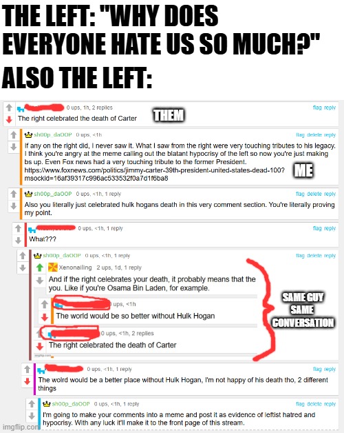 You can't make this up | THE LEFT: "WHY DOES EVERYONE HATE US SO MUCH?"; ALSO THE LEFT:; THEM; ME; SAME GUY
SAME 
CONVERSATION | image tagged in liberal hypocrisy,real conversation,this actually happened,leftist,hypocrite,liberal vs conservative | made w/ Imgflip meme maker