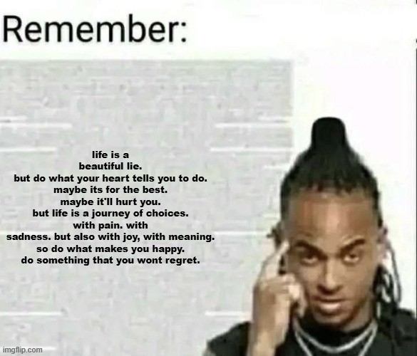 Remember | life is a beautiful lie.
but do what your heart tells you to do.
maybe its for the best.
maybe it'll hurt you.
but life is a journey of choices.
with pain. with sadness. but also with joy, with meaning.
so do what makes you happy.
do something that you wont regret. | image tagged in remember | made w/ Imgflip meme maker