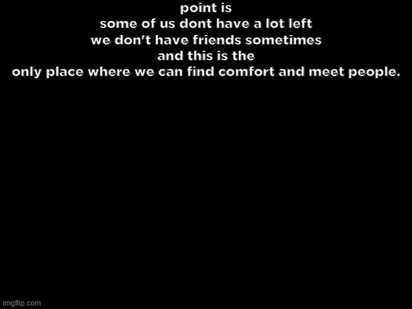 point is
some of us dont have a lot left
we don't have friends sometimes
and this is the only place where we can find comfort and meet people. | made w/ Imgflip meme maker