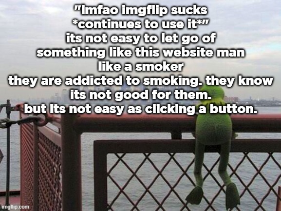 i dont need to hear how this is edgy im just stating my opinion | "lmfao imgflip sucks *continues to use it*"
its not easy to let go of something like this website man
like a smoker
they are addicted to smoking. they know its not good for them. but its not easy as clicking a button. | image tagged in pensive reflecting thoughtful kermit on bridge | made w/ Imgflip meme maker
