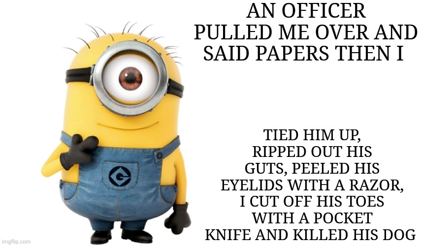 Minion meme | AN OFFICER PULLED ME OVER AND SAID PAPERS THEN I; TIED HIM UP, RIPPED OUT HIS GUTS, PEELED HIS EYELIDS WITH A RAZOR, I CUT OFF HIS TOES WITH A POCKET KNIFE AND KILLED HIS DOG | image tagged in minion meme generator,cursed image | made w/ Imgflip meme maker