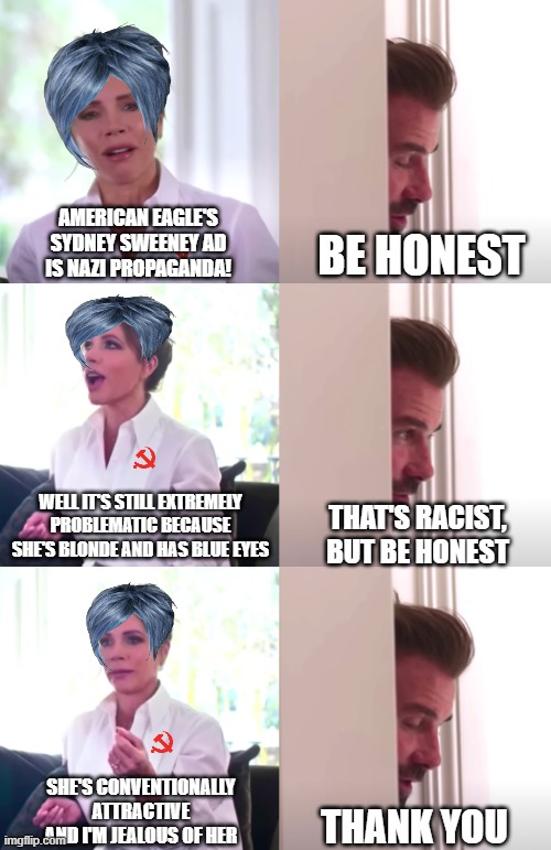 Let's be honest | AMERICAN EAGLE'S SYDNEY SWEENEY AD IS NAZI PROPAGANDA! BE HONEST; WELL IT'S STILL EXTREMELY PROBLEMATIC BECAUSE SHE'S BLONDE AND HAS BLUE EYES; THAT'S RACIST, BUT BE HONEST; SHE'S CONVENTIONALLY ATTRACTIVE AND I'M JEALOUS OF HER; THANK YOU | image tagged in victoria david beckham be honest,sydney sweeny,liberal hypocrisy,triggered liberal,leftists | made w/ Imgflip meme maker