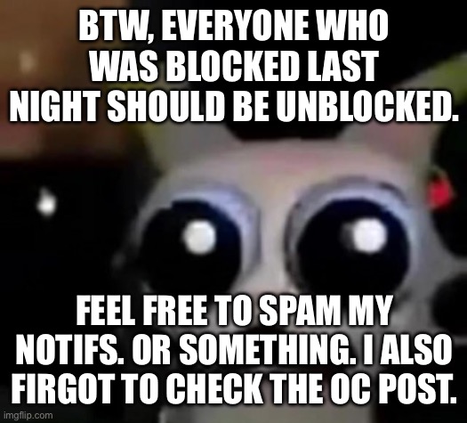 Good bye for now all | BTW, EVERYONE WHO WAS BLOCKED LAST NIGHT SHOULD BE UNBLOCKED. FEEL FREE TO SPAM MY NOTIFS. OR SOMETHING. I ALSO FIRGOT TO CHECK THE OC POST. | image tagged in scared car | made w/ Imgflip meme maker